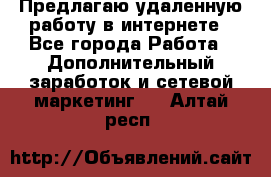 Предлагаю удаленную работу в интернете - Все города Работа » Дополнительный заработок и сетевой маркетинг   . Алтай респ.